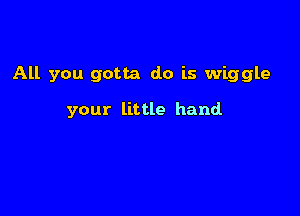 All you gotta do is wiggle

your little hand
