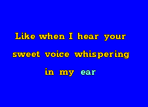 Like when I hear your

sweet voice whispering

in my ear