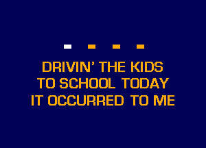 DRIVIN' THE KIDS
TO SCHOOL TODAY

IT OCCURRED TO ME