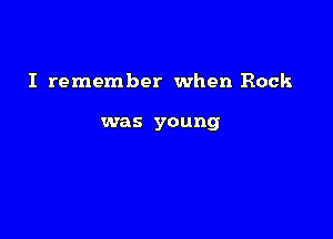 I remember when Rock

was young