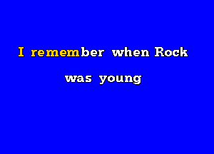 I remember when Rock

was young