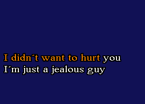 I didn't want to hurt you
I'm just a jealous guy