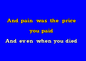 And. pain was the price

you paid

And ev en when you died