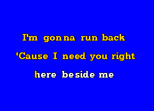 I'm gonna run back

'Cause I need you right

here be side me