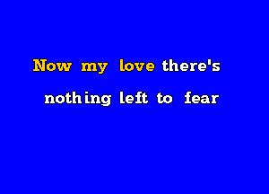 Now my love there's

noth ing left to fear