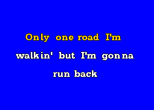 Only one road. I'm

walkin' but I'm gonna

run back