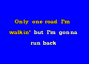 Only one road. I'm

walkin' but I'm gonna

run back