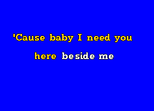 'Cause baby I need you

here be side me