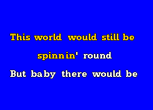 This world would still be

spinnin' round

But baby there would be