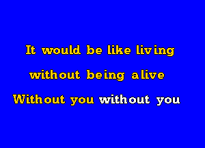 It would be like liv ing

without be mg alive

Without you without you