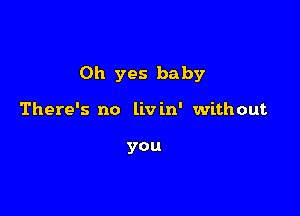 Oh yes baby

There's no livin' without

you