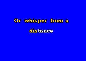 0r whisper from a

distance