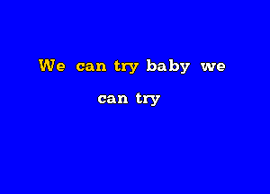 We can try baby we

can try