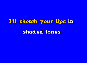 I'll sketch your lips in

shad ed. tones