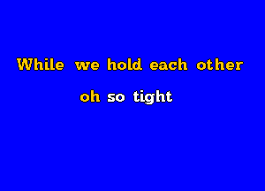 While we hold each other

oh so tight