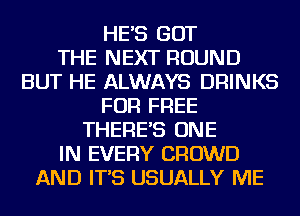 HE'S GOT
THE NEXT ROUND
BUT HE ALWAYS DRINKS
FOR FREE
THERE'S ONE
IN EVERY CROWD
AND IT'S USUALLY ME