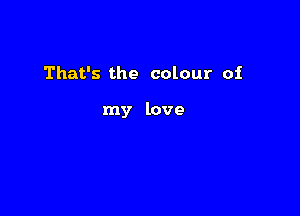 That's the colour of

my love