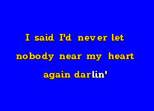 I said I'd never let

nobody near my heart

again darlin'