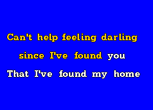 Can't help feeling darling
since I've found. you

That I've found. my home