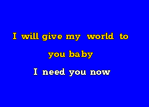 I will give my world to

you baby

I need you now