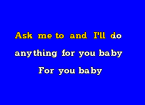 Ask me to and I'll do

anything for you baby

For you baby