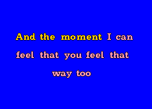 And the moment I can

feel that you feel that

way too