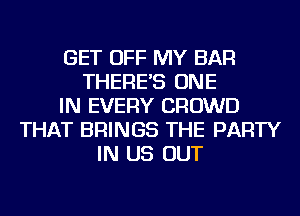 GET OFF MY BAR
THERE'S ONE
IN EVERY CROWD
THAT BRINGS THE PARTY
IN US OUT