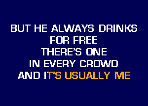 BUT HE ALWAYS DRINKS
FOR FREE
THERE'S ONE
IN EVERY CROWD
AND IT'S USUALLY ME