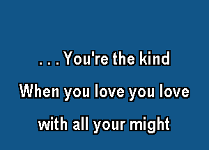 ...You're the kind

When you love you love

with all your might