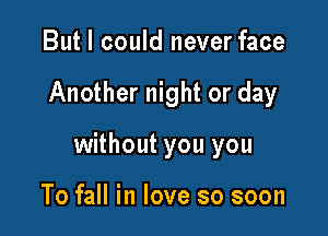 But I could never face

Another night or day

without you you

To fall in love so soon