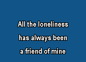 All the loneliness

has always been

a friend of mine