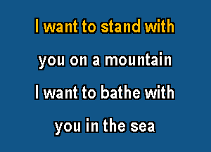 I want to stand with
you on a mountain

Iwant to bathe with

you in the sea