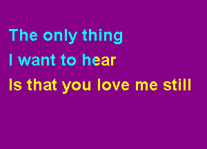 The only thing
I want to hear

Is that you love me still