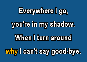 Everywhere I go,
you're in my shadow.

When I turn around

why I can't say good-bye.