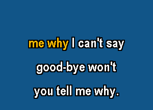 me why I can't say

good-bye won't

you tell me why.