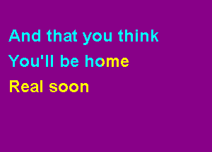 And that you think
You'll be home

Real soon