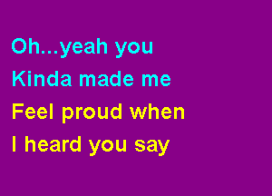 Oh...yeah you
Kinda made me

Feel proud when
I heard you say