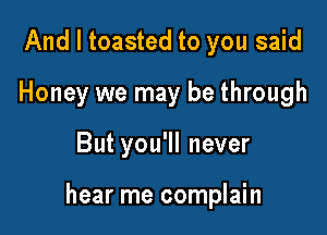 And I toasted to you said
Honey we may be through

But you'll never

hear me complain