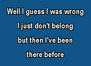 Well I guess I was wrong

I just don't belong

but then I've been

there before