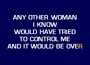 ANY OTHER WOMAN
I KNOW
WOULD HAVE TRIED
TO CONTROL ME
AND IT WOULD BE OVER