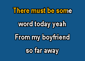 There must be some

word today yeah

From my boyfriend

so far away