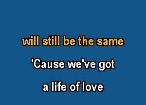 will still be the same

'Cause we've got

a life of love