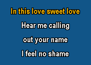 In this love sweet love

Hear me calling

out your name

I feel no shame