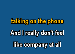 talking on the phone
And I really don't feel

like company at all