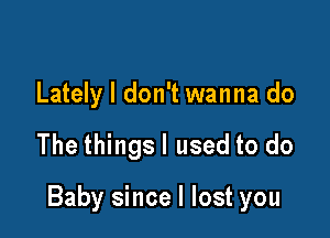 Lately I don't wanna do

The thingsl used to do

Baby since I lost you