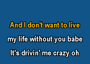 And I don't want to live

my life without you babe

It's drivin' me crazy oh