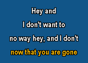 Hey and
I don't want to

no way hey, and I don't

now that you are gone