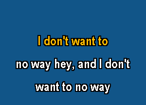 I don't want to

no way hey, and I don't

want to no way