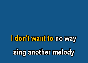 I don't want to no way

sing another melody