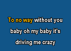 To no way without you

baby oh my baby it's

driving me crazy